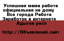 Успешная мама(работа официальная на дому) - Все города Работа » Заработок в интернете   . Адыгея респ.